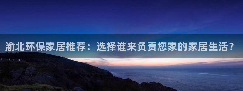 杏耀平台登录：渝北环保家居推荐：选择谁来负责您家的家居生活？